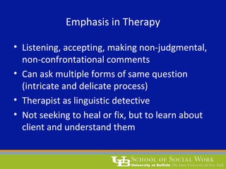 Emphasis in Therapy
• Listening, accepting, making non-judgmental,
non-confrontational comments
• Can ask multiple forms of same question
(intricate and delicate process)
• Therapist as linguistic detective
• Not seeking to heal or fix, but to learn about
client and understand them
 