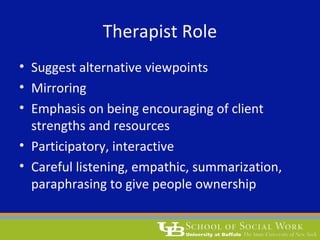 Therapist Role
• Suggest alternative viewpoints
• Mirroring
• Emphasis on being encouraging of client
strengths and resources
• Participatory, interactive
• Careful listening, empathic, summarization,
paraphrasing to give people ownership
 