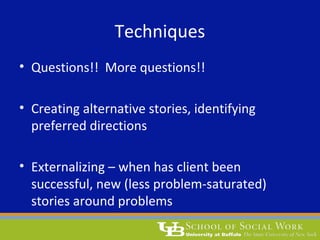 Techniques
• Questions!! More questions!!
• Creating alternative stories, identifying
preferred directions
• Externalizing – when has client been
successful, new (less problem-saturated)
stories around problems
 