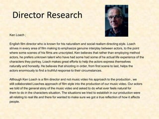 Director Research Ken Loach ;English film director who is known for his naturalism and social realism directing style. Loachstrives in every area of film making to emphasize genuine interplay between actors, to the pointwhere some scenes of his films are unscripted. Ken believes that rather than employing methodactors, he prefers unknown talent who have had some had some of he actual life experience of thecharacters they portray. Loach makes great efforts to help the actors express themselvesnaturally and honestly. He believes that shooting in order, from first scene to last, helps theactors enormously to find a truthful response to their circumstances.Although Ken Loach is a film director and not music video his approach to the production , we still collaborated Loaches approach of film style into the production of our music video. Our actorswe told of the general story of the music video and asked to do what ever feels natural forthem to do in the characters situation. The situations we tried to establish in our production wereall relating to real life and there for wanted to make sure we got a true reflection of how it affectspeople. 