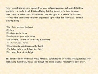 Propp studied folk tales and legends from many different countries and noticed that theytend to have a similar trend. This trend being that they seemed to be about the same basic problems and the same basic character types cropped up in most of the folk tales.He focused on the way the characters appeared as types rather than individuals. Some ofthe types being :-The villain (opposes the hero)-The hero-The donor (helps hero)-The dispatcher (also helps hero)-The false hero (tempts the hero away from quest)- The helper (helps hero)-The princess (who is the reward for hero)- The father (who rewards hero for efforts)-The victim (hero tries to help)The narrative to out production would be that all our characters are victims looking to find a wayof releasing themselves, this do this through  the notion of dance “ Dance your cares away”. 