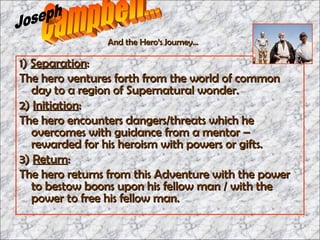 1)  Separation : The hero ventures forth from the world of common day to a region of Supernatural wonder. 2)  Initiation : The hero encounters dangers/threats which he overcomes with guidance from a mentor – rewarded for his heroism with powers or gifts.  3)  Return : The hero returns from this Adventure with the power to bestow boons upon his fellow man / with the power to free his fellow man. Campbell... Joseph And the Hero’s Journey… 