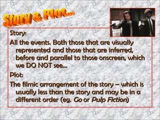Story: All the events. Both those that are visually represented and those that are inferred, before and parallel to those onscreen, which we DO NOT see… Plot: The filmic arrangement of the story – which is usually less than the story and may be in a different order (eg.  Go  or  Pulp Fiction ) Story & Plot... 