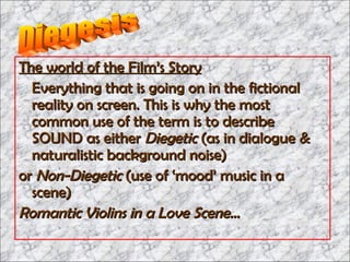 The world of the Film’s Story   Everything that is going on in the fictional reality on screen. This is why the most common use of the term is to describe SOUND as either  Diegetic  (as in dialogue & naturalistic background noise)  or  Non-Diegetic  (use of ‘mood’ music in a scene) Romantic Violins in a Love Scene…  Diegesis 