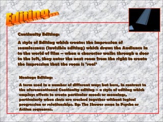 Continuity Editing: A style of Editing which creates the impression of seamlessness (invisible editing) which draws the Audience in to the world of film – when a character walks through a door to the left, they enter the next room from the right to create the impression that the room is ‘real’ Montage Editing: A term used in a number of different ways but here, in contrast to the aforementioned Continuity editing – a style of editing which employs effects to create particular moods or meanings, particularly when shots are crashed together without logical progression or relationships. Eg: The Shower scene in Psycho or Action sequences. Editing... 