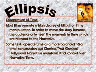 Compression of Time: Most films operate a high degree of Ellipsis or Time manipulation. In order to move the story forward, the audience only ‘sees’ the moments in time which are relevant to the Narrative.  Some texts operate time as a more balanced ‘Real time’ construction but Classical/Post Classical Hollywood Narrative maintains strict control over Narrative Time. Ellipsis 