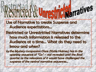 Use of Narrative to create Suspense and Audience expectations…  Restricted or Unrestricted Narratives determine how much information is released to the Audience at a time… What do they need to know and when? Eg  the Mystery companion Clare (Katie Holmes) has in the opening sequence of “Go” – not revealed until the final quarter as the relevance of it would have challenged the suspense of the central narrative sequences… Restricted & Unrestricted Narratives 