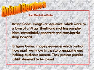 Action Codes: Images or sequences which work as a form of a Visual Shorthand making complex Ideas immediately apparent and carrying the story forward. Enigma Codes: Images/sequences which control how much we know in the story, engaging and holding audience interest. They present puzzles which demand to be solved And The Action Codes Roland Barthes 