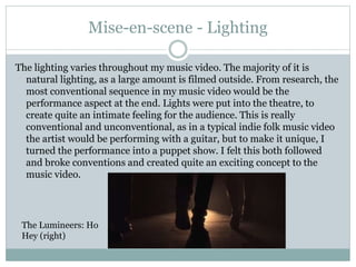 Mise-en-scene - Lighting
The lighting varies throughout my music video. The majority of it is
natural lighting, as a large amount is filmed outside. From research, the
most conventional sequence in my music video would be the
performance aspect at the end. Lights were put into the theatre, to
create quite an intimate feeling for the audience. This is really
conventional and unconventional, as in a typical indie folk music video
the artist would be performing with a guitar, but to make it unique, I
turned the performance into a puppet show. I felt this both followed
and broke conventions and created quite an exciting concept to the
music video.
The Lumineers: Ho
Hey (right)
 