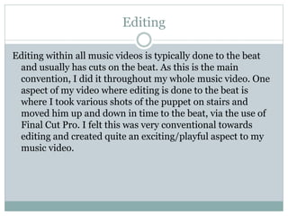 Editing
Editing within all music videos is typically done to the beat
and usually has cuts on the beat. As this is the main
convention, I did it throughout my whole music video. One
aspect of my video where editing is done to the beat is
where I took various shots of the puppet on stairs and
moved him up and down in time to the beat, via the use of
Final Cut Pro. I felt this was very conventional towards
editing and created quite an exciting/playful aspect to my
music video.
 