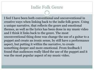 Indie Folk Genre
I feel I have been both conventional and unconventional in
creative ways when linking back to the indie folk genre. Using
a unique narrative, that reflects the genre and emotional
themes, as well as the lyrics has been done in my music video
and I think it links back to the genre. The most
unconventional thing done was change the use of a guitar to a
puppet and create an ironic sense, by still have a performance
aspect, but putting it within the narrative, to create
something deeper and more emotional. From feedback I
found that audiences really liked the use of the puppet and it
was the most popular aspect of my music video.
 