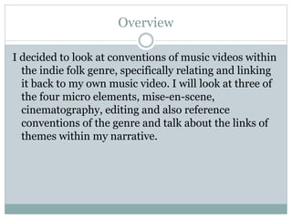 Overview
I decided to look at conventions of music videos within
the indie folk genre, specifically relating and linking
it back to my own music video. I will look at three of
the four micro elements, mise-en-scene,
cinematography, editing and also reference
conventions of the genre and talk about the links of
themes within my narrative.
 