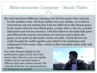 Mise-en-scene- Costume – Music Video
My artist had three different costumes, two for the music video and one
for the ancillary texts. All three outfits were very similar, as to stick to
conventions and not making him look too different to the chosen genre.
In the music video he wore black jeans, a stripy shirt, a bow tie, a jacket
dark jacket and red doc martens. I felt this linked to the indie folk genre
and followed the typical conventions of costumes used within this
genre, as it’s quite an alternative choice of outfit. I think the bow tie
really brought the outfit together and added to the quirkiness and
uniqueness of the music video, which is often intended within indie folk
music videos.
His outfit changed slightly for the
performance aspect at the end of the
music video. Here he wore very similar
clothes, but he wore blue jeans, a
different shirt and a blazer instead. The
removal of the bow tie represented how
he had grown as a person.
 