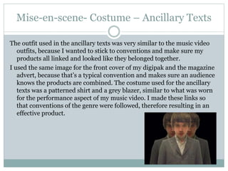 Mise-en-scene- Costume – Ancillary Texts
The outfit used in the ancillary texts was very similar to the music video
outfits, because I wanted to stick to conventions and make sure my
products all linked and looked like they belonged together.
I used the same image for the front cover of my digipak and the magazine
advert, because that’s a typical convention and makes sure an audience
knows the products are combined. The costume used for the ancillary
texts was a patterned shirt and a grey blazer, similar to what was worn
for the performance aspect of my music video. I made these links so
that conventions of the genre were followed, therefore resulting in an
effective product.
 
