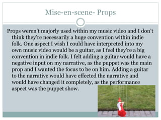 Mise-en-scene- Props
Props weren’t majorly used within my music video and I don’t
think they’re necessarily a huge convention within indie
folk. One aspect I wish I could have interpreted into my
own music video would be a guitar, as I feel they’re a big
convention in indie folk. I felt adding a guitar would have a
negative input on my narrative, as the puppet was the main
prop and I wanted the focus to be on him. Adding a guitar
to the narrative would have effected the narrative and
would have changed it completely, as the performance
aspect was the puppet show.
 