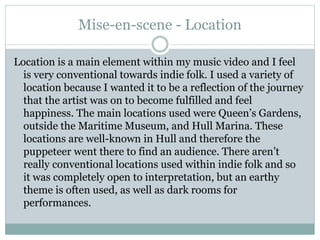 Mise-en-scene - Location
Location is a main element within my music video and I feel
is very conventional towards indie folk. I used a variety of
location because I wanted it to be a reflection of the journey
that the artist was on to become fulfilled and feel
happiness. The main locations used were Queen’s Gardens,
outside the Maritime Museum, and Hull Marina. These
locations are well-known in Hull and therefore the
puppeteer went there to find an audience. There aren’t
really conventional locations used within indie folk and so
it was completely open to interpretation, but an earthy
theme is often used, as well as dark rooms for
performances.
 