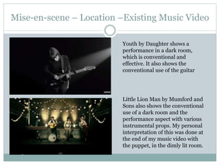 Mise-en-scene – Location –Existing Music Video
Little Lion Man by Mumford and
Sons also shows the conventional
use of a dark room and the
performance aspect with various
instrumental props. My personal
interpretation of this was done at
the end of my music video with
the puppet, in the dimly lit room.
Youth by Daughter shows a
performance in a dark room,
which is conventional and
effective. It also shows the
conventional use of the guitar
 