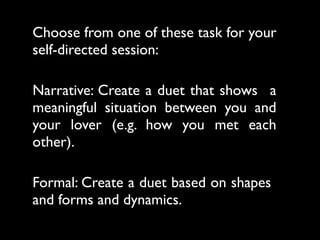 Choose from one of these task for your
self-directed session:

Narrative: Create a duet that shows a
meaningful situation between you and
your lover (e.g. how you met each
other).

Formal: Create a duet based on shapes
and forms and dynamics.
 