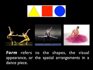 Form refers to the shapes, the visual
appearance, or the spatial arrangements in a
dance piece.
 
