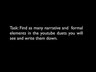 Task: Find as many narrative and formal
elements in the youtube duets you will
see and write them down.
 