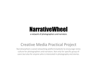 NarrativeWheel
               a network of photographers and narrators




    Creative Media Practical Project
Narrativewheel a social networking platform/website to encourage remix
 culture for photographers and narrators. Not only for specific group of
 users but also for anyone who is interested in photography and stories.
 