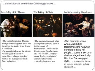 ….a closer look at the painting….Baroque- …usually displays dynamic emotion.  It can also show very high levels of detail in the rendering of cloth or skin This painting shows a common  religious theme…the moment when the resurrected Jesus reveals himself to disciples Luke and Cleophas…they respond in disbelief…  Luke wears a scallopshell a sign of pilgrim… figures are lifesize and dramatic in their presence…shows the recurring theme of the everyday event being interrupted by the awe inspiring happening.Achieves a heightened sense of realism that attempts to observe the human being in both a physical and emotional way. Creates intense drama and effect with dramatic use of lighting.…a quick look at some other Carravaggio works…Judith beheading HolofernesThe Taking of ChristIncredulity of St. ThomasShows the length that Thomas must go to to accept that Jesus has risen from the dead.. It is a drama of  disbelief…