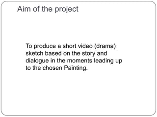 Aim of the projectTo produce a short video (drama) sketch based on the story and dialogue in the moments leading up to the chosen Painting. 