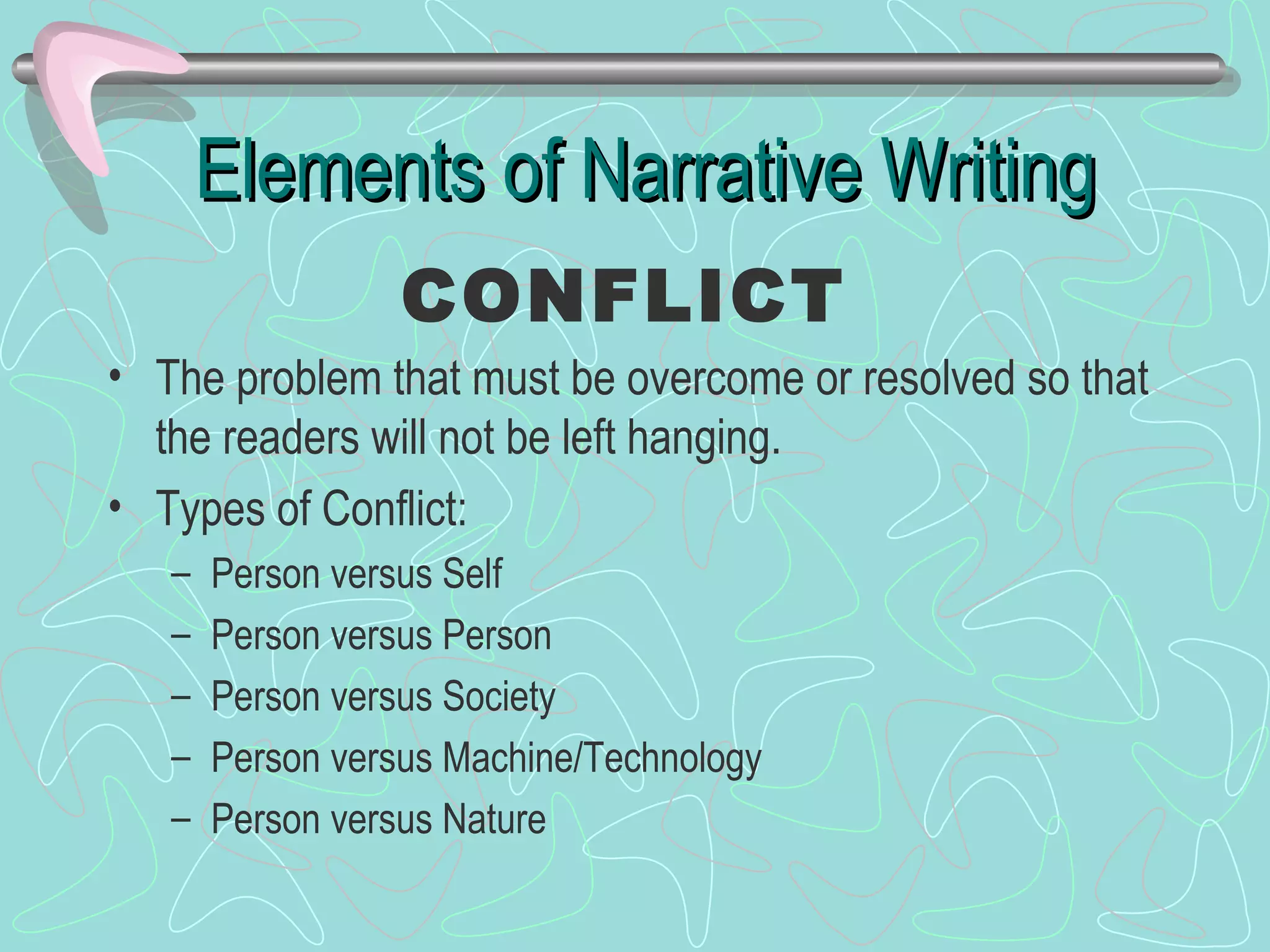 Elements of Narrative Writing The problem that must be overcome or resolved so that the readers will not be left hanging. Types of Conflict: Person versus Self Person versus Person Person versus Society Person versus Machine/Technology Person versus Nature CONFLICT 