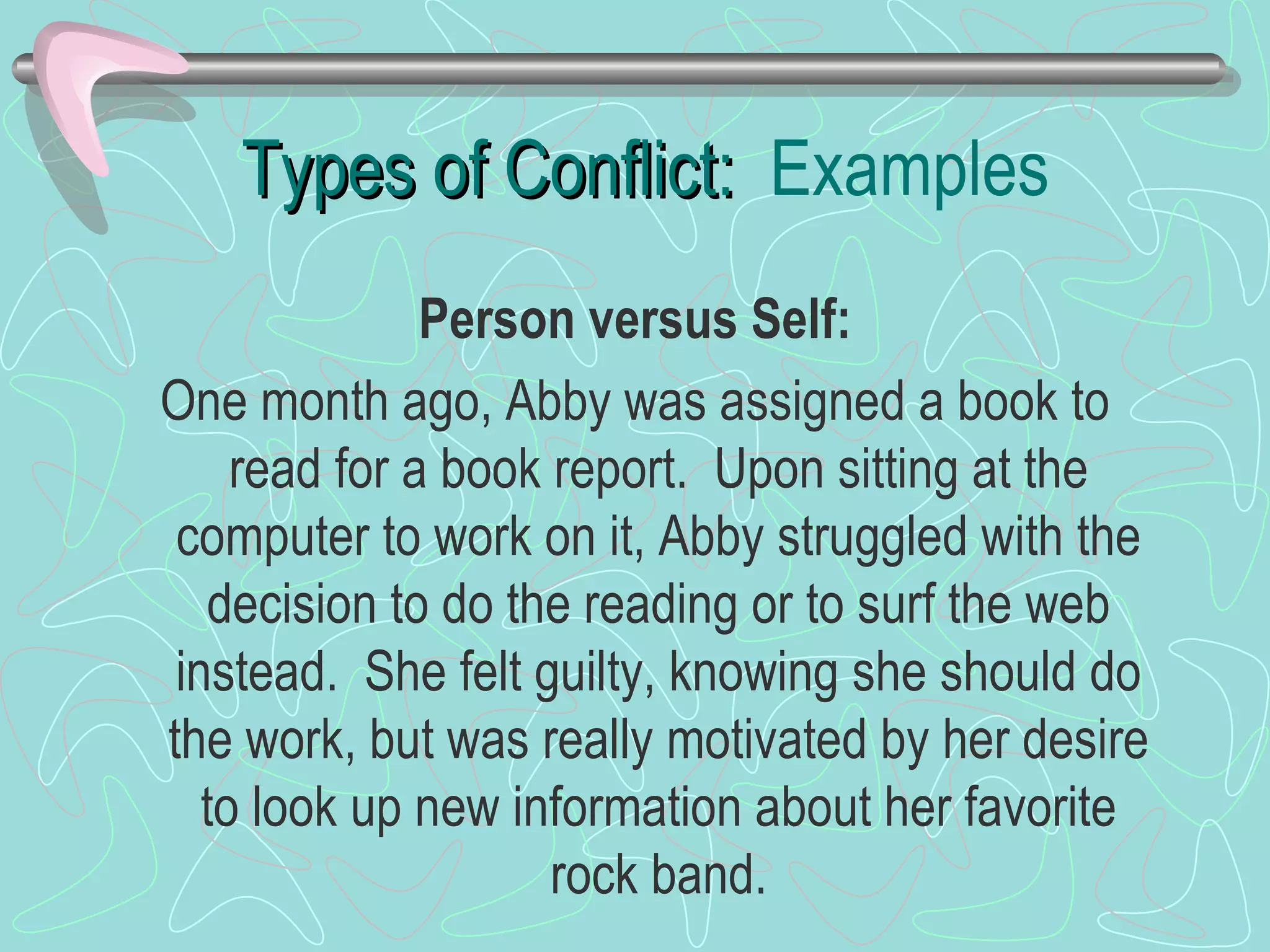 Types of Conflict:  Examples Person versus Self: One month ago, Abby was assigned a book to read for a book report.  Upon sitting at the computer to work on it, Abby struggled with the decision to do the reading or to surf the web instead.  She felt guilty, knowing she should do the work, but was really motivated by her desire to look up new information about her favorite rock band. 