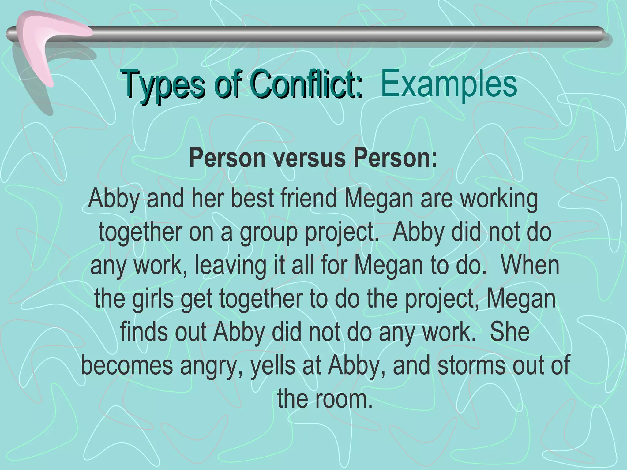 Types of Conflict:  Examples Person versus Person: Abby and her best friend Megan are working together on a group project.  Abby did not do any work, leaving it all for Megan to do.  When the girls get together to do the project, Megan finds out Abby did not do any work.  She becomes angry, yells at Abby, and storms out of the room. 