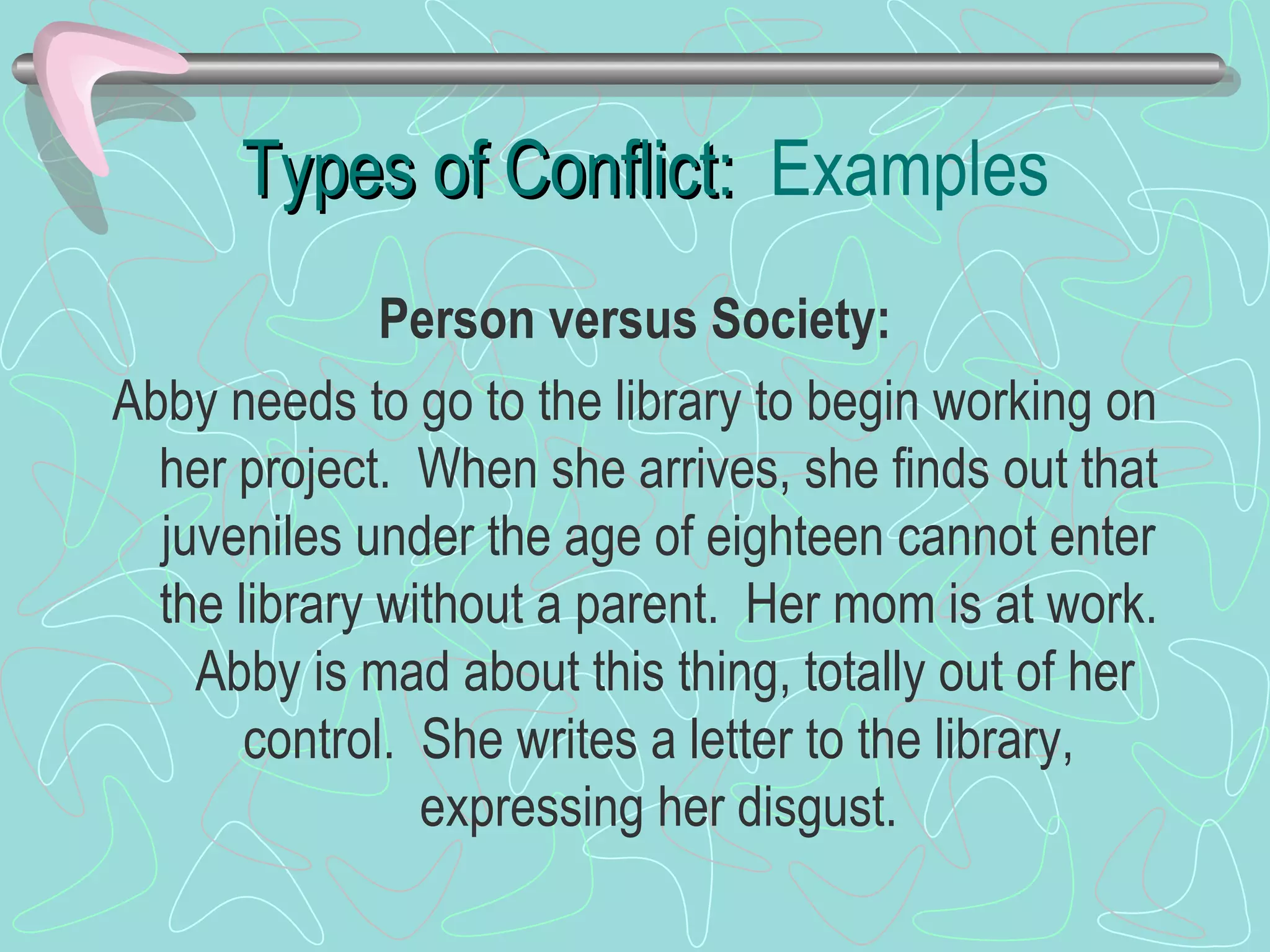 Types of Conflict:  Examples Person versus Society: Abby needs to go to the library to begin working on her project.  When she arrives, she finds out that juveniles under the age of eighteen cannot enter the library without a parent.  Her mom is at work.  Abby is mad about this thing, totally out of her control.  She writes a letter to the library, expressing her disgust. 