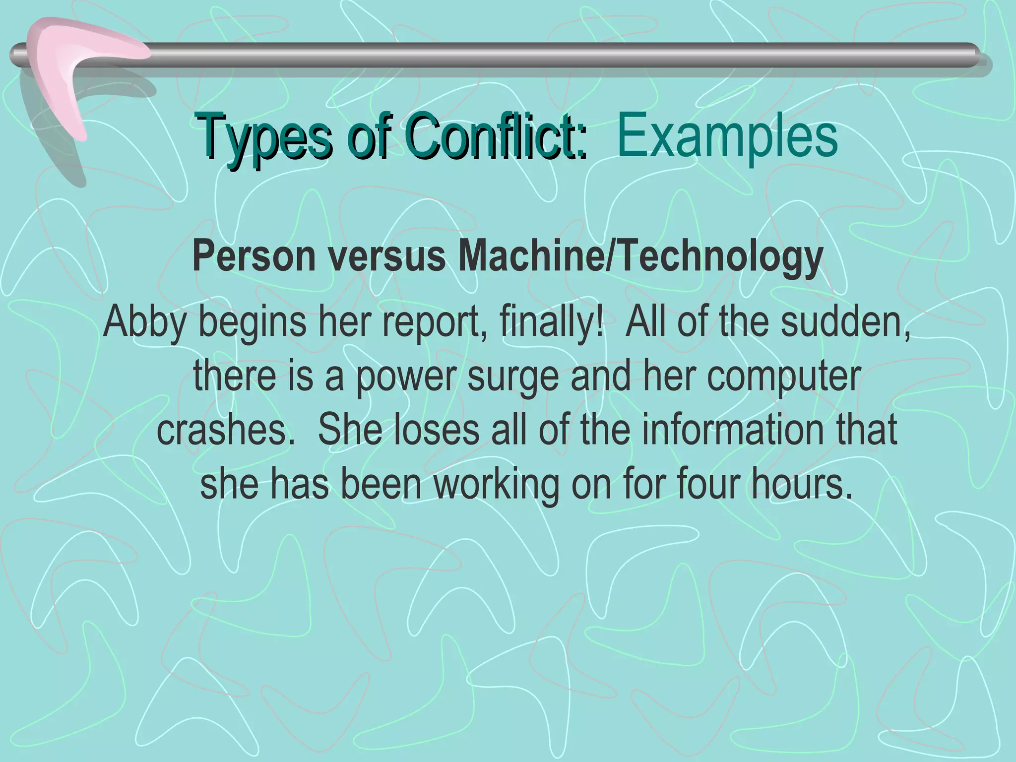 Types of Conflict:  Examples Person versus Machine/Technology Abby begins her report, finally!  All of the sudden, there is a power surge and her computer crashes.  She loses all of the information that she has been working on for four hours. 