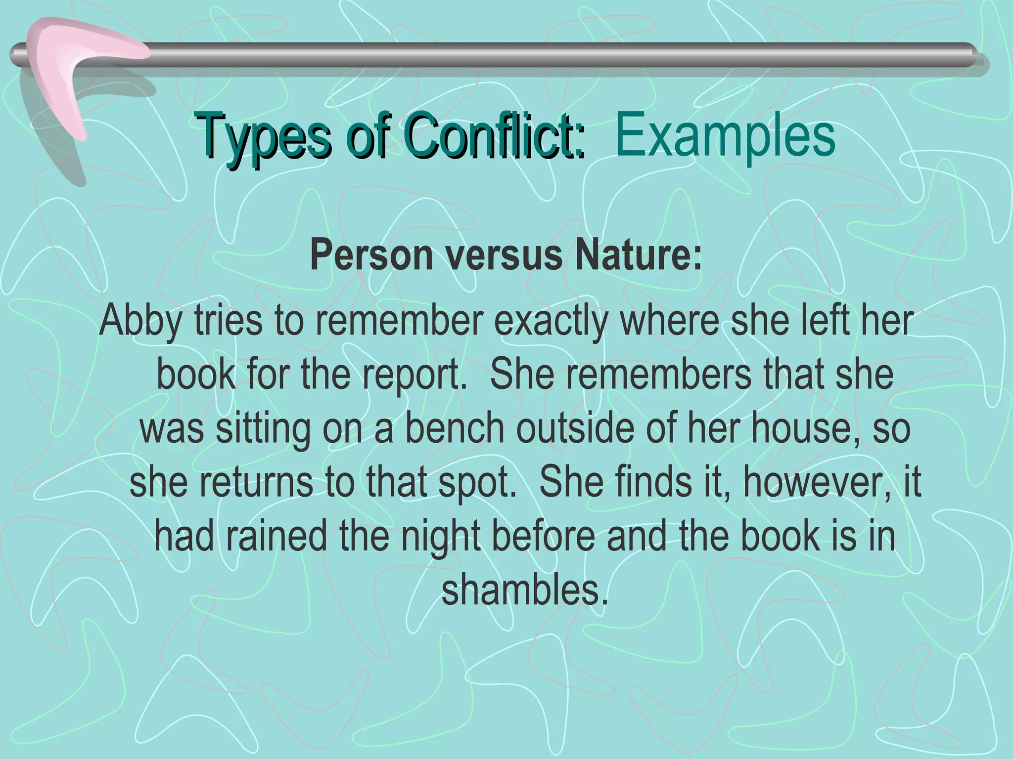 Types of Conflict:  Examples Person versus Nature: Abby tries to remember exactly where she left her book for the report.  She remembers that she was sitting on a bench outside of her house, so she returns to that spot.  She finds it, however, it had rained the night before and the book is in shambles. 