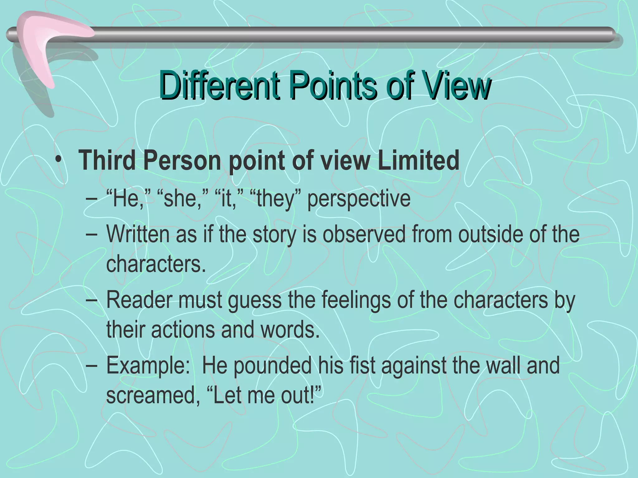 Different Points of View Third Person point of view Limited “He,” “she,” “it,” “they” perspective Written as if the story is observed from outside of the characters. Reader must guess the feelings of the characters by their actions and words. Example:  He pounded his fist against the wall and screamed, “Let me out!” 