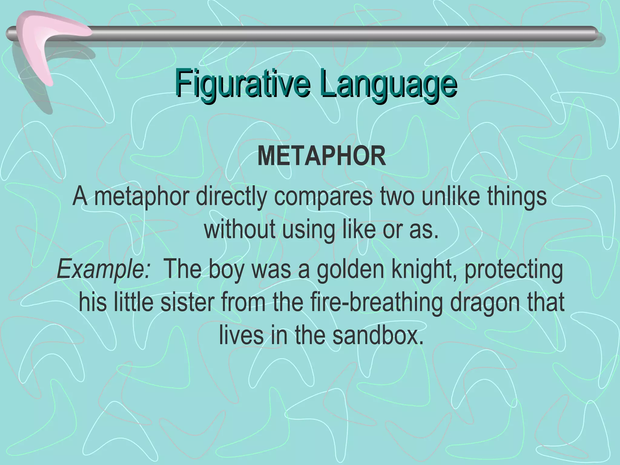 Figurative Language METAPHOR A metaphor directly compares two unlike things without using like or as. Example:  The boy was a golden knight, protecting his little sister from the fire-breathing dragon that lives in the sandbox. 
