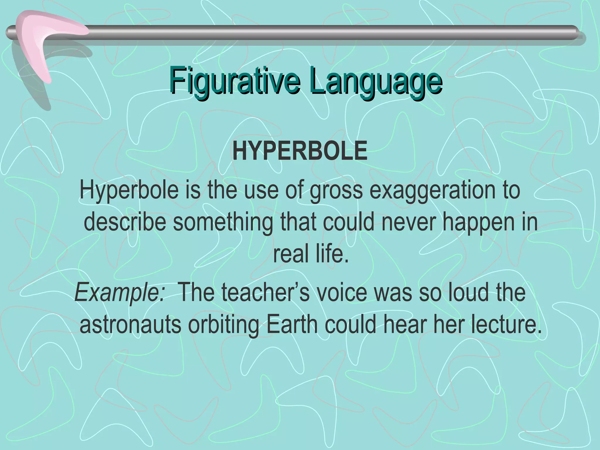 Figurative Language HYPERBOLE Hyperbole is the use of gross exaggeration to describe something that could never happen in real life. Example:   The teacher’s voice was so loud the astronauts orbiting Earth could hear her lecture. 
