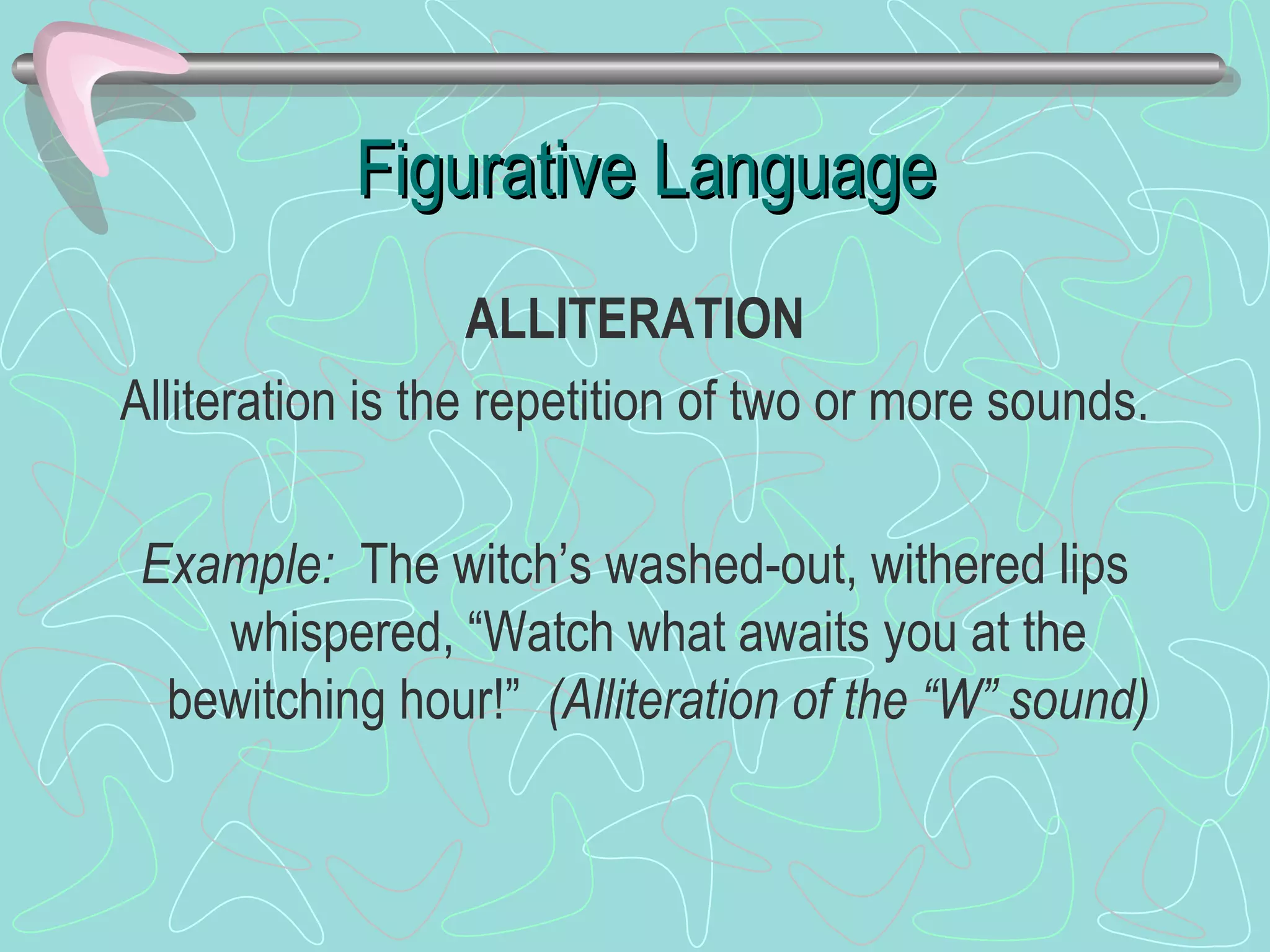 Figurative Language ALLITERATION Alliteration is the repetition of two or more sounds. Example:  The witch’s washed-out, withered lips whispered, “Watch what awaits you at the bewitching hour!”  (Alliteration of the “W” sound) 