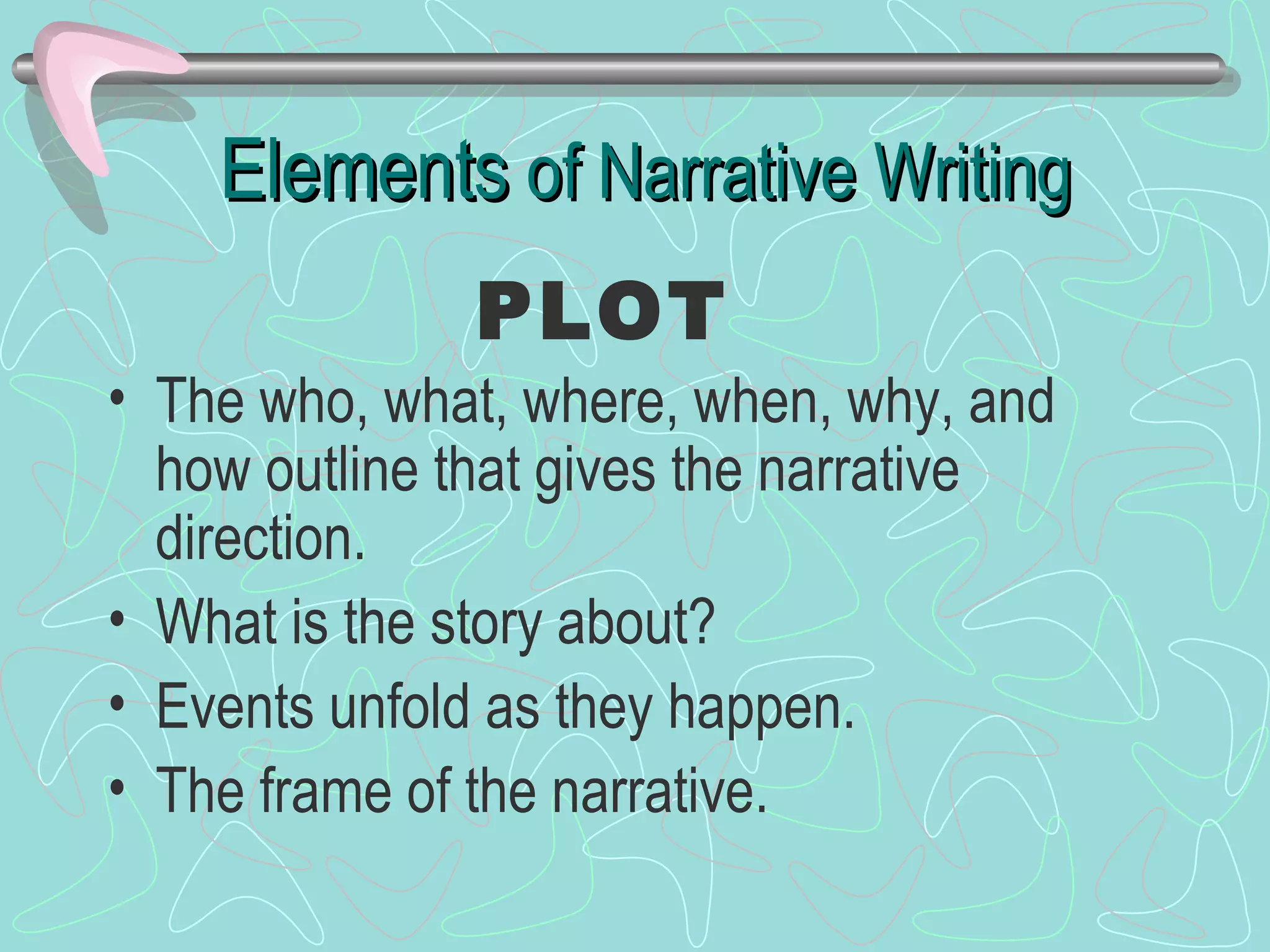 Elements  of Narrative Writing The who, what, where, when, why, and how outline that gives the narrative direction. What is the story about? Events unfold as they happen. The frame of the narrative. PLOT 