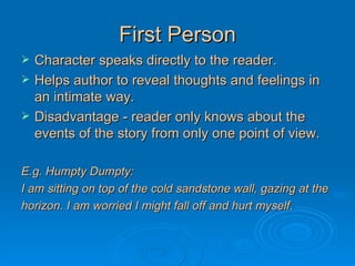 First Person Character speaks directly to the reader. Helps author to reveal thoughts and feelings in an intimate way. Disadvantage - reader only knows about the events of the story from only one point of view. E.g. Humpty Dumpty: I am sitting on top of the cold sandstone wall, gazing at the  horizon. I am worried I might fall off and hurt myself. 