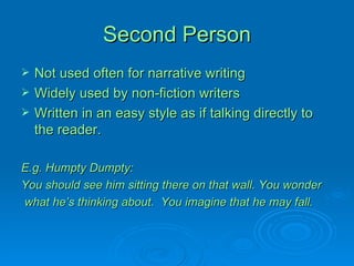 Second Person Not used often for narrative writing Widely used by non-fiction writers Written in an easy style as if talking directly to the reader. E.g. Humpty Dumpty: You should see him sitting there on that wall. You wonder what he’s thinking about.  You imagine that he may fall. 