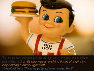 Thomas Hawk



The restaurant was shaped like a big bottle, though squatter than a
real bottle, and on its cap was a revolving ﬁgure of a grinning
boy holding a hamburger aloft.
--Joyce Carol Oates, “Where are you Going, Where have you Been?”
 