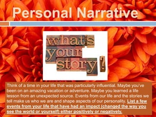 Personal Narrative



Think of a time in your life that was particularly influential. Maybe you’ve
been on an amazing vacation or adventure. Maybe you learned a life
lesson from an unexpected source. Events from our life and the stories we
tell make us who we are and shape aspects of our personality. List a few
events from your life that have had an impact (changed the way you
see the world or yourself) either positively or negatively.
 