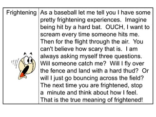 Frightening As a baseball let me tell you I have some
            pretty frightening experiences. Imagine
            being hit by a hard bat. OUCH, I want to
            scream every time someone hits me.
            Then for the flight through the air. You
            can't believe how scary that is. I am
            always asking myself three questions.
            Will someone catch me? Will I fly over
            the fence and land with a hard thud? Or
            will I just go bouncing across the field?
            The next time you are frightened, stop
            a minute and think about how I feel.
            That is the true meaning of frightened!
 