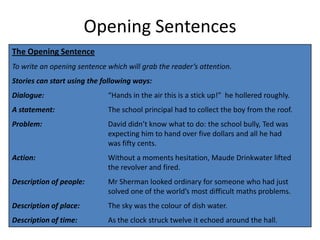 Opening Sentences
The Opening Sentence
To write an opening sentence which will grab the reader’s attention.
Stories can start using the following ways:
Dialogue:                    “Hands in the air this is a stick up!” he hollered roughly.
A statement:                 The school principal had to collect the boy from the roof.
Problem:                     David didn’t know what to do: the school bully, Ted was
                             expecting him to hand over five dollars and all he had
                             was fifty cents.
Action:                      Without a moments hesitation, Maude Drinkwater lifted
                             the revolver and fired.
Description of people:       Mr Sherman looked ordinary for someone who had just
                             solved one of the world’s most difficult maths problems.
Description of place:        The sky was the colour of dish water.
Description of time:         As the clock struck twelve it echoed around the hall.
 