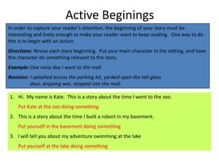 Active Beginings
In order to capture your reader’s attention, the beginning of your story must be
interesting and lively enough to make your reader want to keep reading. One way to do
this is to begin with an action.
Directions: Revise each story beginning. Put your main character in the setting, and have
the character do something relevant to the story.
Example: One rainy day I went to the mall.
Revision: I splashed across the parking lot, yanked open the tall glass
          door, dripping wet, stepped into the mall.

1. Hi. My name is Kate. This is a story about the time I went to the zoo.
    Put Kate at the zoo doing something
2. This is a story about the time I built a robort in my basement.
    Put yourself in the basement doing something
3. I will tell you about my adventure swimming at the lake
    Put yourself at the lake doing something
 