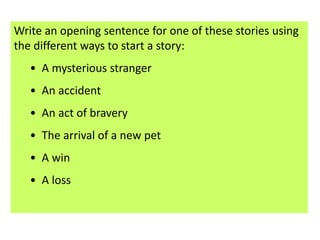 Write an opening sentence for one of these stories using
the different ways to start a story:
   • A mysterious stranger
   • An accident
   • An act of bravery
   • The arrival of a new pet
   • A win
   • A loss
 