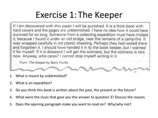 Exercise 1: The Keeper




1. What is meant by unblemished?
2. What is an expedition?
3. Do you think this book is written about the past, the present or the future?
4. What were the clues that gave you the answer to question 3? Discuss the reason.
5. Does the opening paragraph make you want to read on? Why/why not?
 