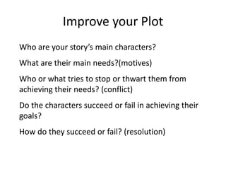 Improve your Plot
Who are your story’s main characters?
What are their main needs?(motives)
Who or what tries to stop or thwart them from
achieving their needs? (conflict)
Do the characters succeed or fail in achieving their
goals?
How do they succeed or fail? (resolution)
 
