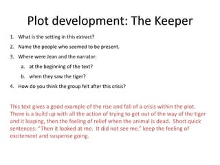 Plot development: The Keeper
1. What is the setting in this extract?
2. Name the people who seemed to be present.
3. Where were Jean and the narrator:
     a. at the beginning of the text?
     b. when they saw the tiger?
4. How do you think the group felt after this crisis?


This text gives a good example of the rise and fall of a crisis within the plot.
There is a build up with all the action of trying to get out of the way of the tiger
and it leaping, then the feeling of relief when the animal is dead. Short quick
sentences: “Then it looked at me. It did not see me.” keep the feeling of
excitement and suspense going.
 