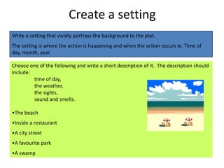 Create a setting
Write a setting that vividly portrays the background to the plot.
The setting is where the action is happening and when the action occurs ie. Time of
day, month, year.

Choose one of the following and write a short description of it. The description should
include:
         time of day,
         the weather,
         the sights,
         sound and smells.

•The beach
•Inside a restaurant
•A city street
•A favourite park
•A swamp
 